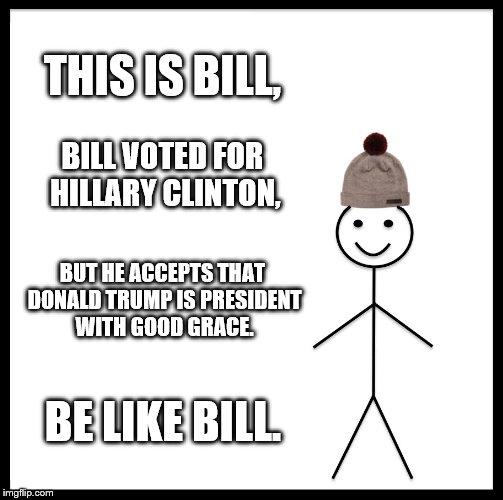 Be Like Bill | THIS IS BILL, BILL VOTED FOR HILLARY CLINTON, BUT HE ACCEPTS THAT DONALD TRUMP IS PRESIDENT WITH GOOD GRACE. BE LIKE BILL. | image tagged in memes,be like bill | made w/ Imgflip meme maker