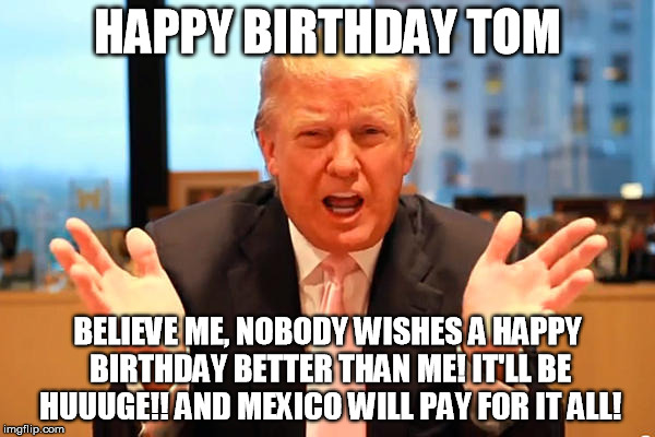 trump birthday meme | HAPPY BIRTHDAY TOM; BELIEVE ME, NOBODY WISHES A HAPPY BIRTHDAY BETTER THAN ME! IT'LL BE HUUUGE!! AND MEXICO WILL PAY FOR IT ALL! | image tagged in trump birthday meme | made w/ Imgflip meme maker