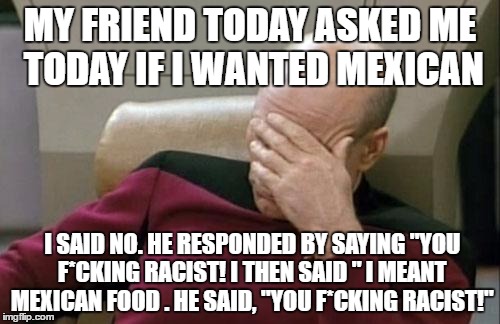 I didn't mean what i said! | MY FRIEND TODAY ASKED ME TODAY IF I WANTED MEXICAN; I SAID NO. HE RESPONDED BY SAYING "YOU F*CKING RACIST! I THEN SAID " I MEANT MEXICAN FOOD . HE SAID, "YOU F*CKING RACIST!" | image tagged in memes,captain picard facepalm,mexican food,racism | made w/ Imgflip meme maker