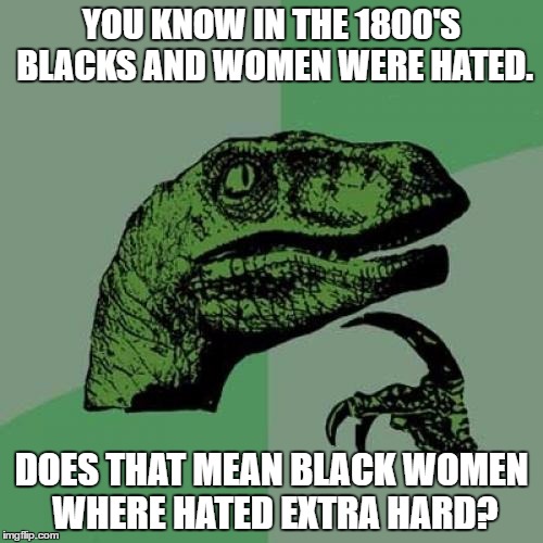 Has anyone else ever wondered this? | YOU KNOW IN THE 1800'S BLACKS AND WOMEN WERE HATED. DOES THAT MEAN BLACK WOMEN WHERE HATED EXTRA HARD? | image tagged in memes,philosoraptor | made w/ Imgflip meme maker