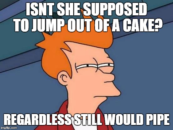 ISNT SHE SUPPOSED TO JUMP OUT OF A CAKE? REGARDLESS STILL WOULD PIPE | image tagged in memes,futurama fry | made w/ Imgflip meme maker