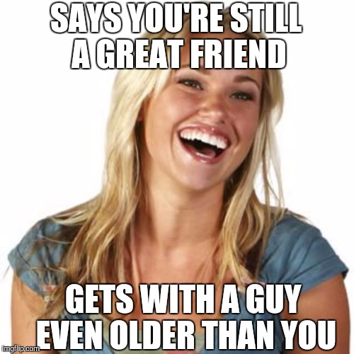 SAYS YOU'RE STILL A GREAT FRIEND GETS WITH A GUY EVEN OLDER THAN YOU | made w/ Imgflip meme maker