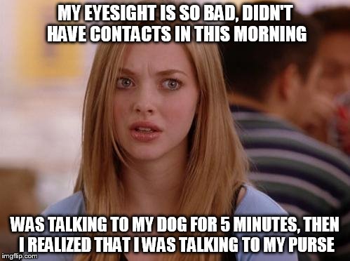 OMG Karen | MY EYESIGHT IS SO BAD, DIDN'T HAVE CONTACTS IN THIS MORNING; WAS TALKING TO MY DOG FOR 5 MINUTES, THEN I REALIZED THAT I WAS TALKING TO MY PURSE | image tagged in memes,omg karen | made w/ Imgflip meme maker