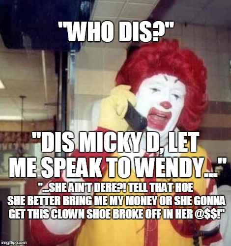 Micky D don't play 'bout his money | "WHO DIS?"; "DIS MICKY D, LET ME SPEAK TO WENDY..."; "...SHE AIN'T DERE?! TELL THAT HOE SHE BETTER BRING ME MY MONEY OR SHE GONNA GET THIS CLOWN SHOE BROKE OFF IN HER @$$!" | image tagged in ronald mcdonald on the phone,ronald mcdonald,wendy's,pimpin,memes | made w/ Imgflip meme maker