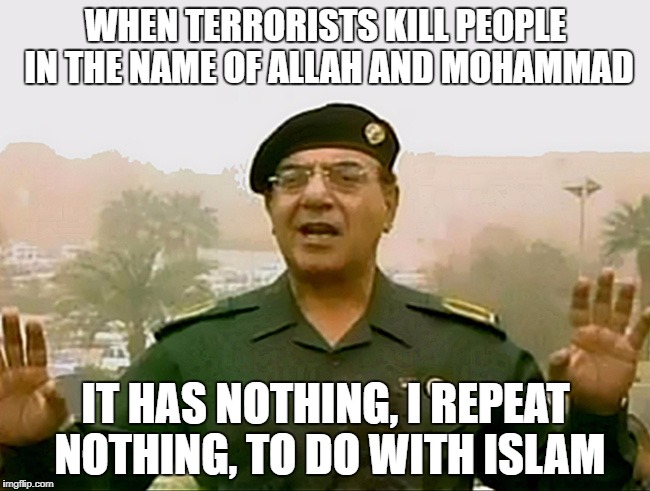Politically Correct Baghdad Bob | WHEN TERRORISTS KILL PEOPLE IN THE NAME OF ALLAH AND MOHAMMAD; IT HAS NOTHING, I REPEAT NOTHING, TO DO WITH ISLAM | image tagged in trust baghdad bob,memes,baghdad bob | made w/ Imgflip meme maker