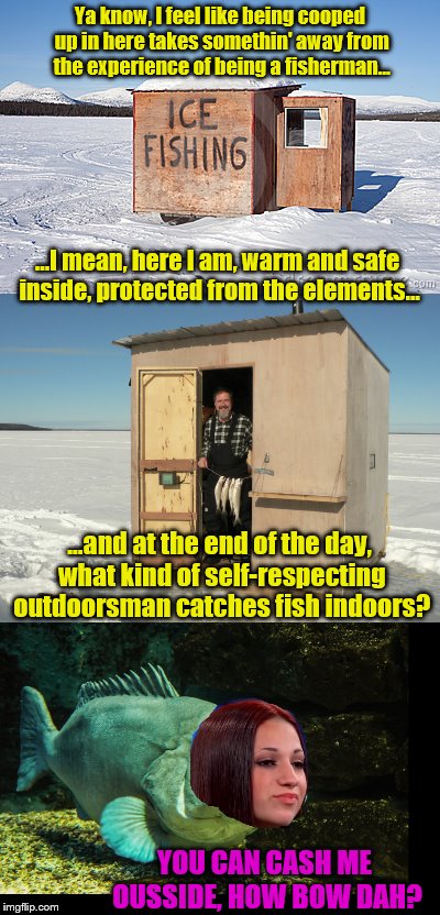 Ice fishing gets rugged | Ya know, I feel like being cooped up in here takes somethin' away from the experience of being a fisherman... ...I mean, here I am, warm and safe inside, protected from the elements... ...and at the end of the day, what kind of self-respecting outdoorsman catches fish indoors? YOU CAN CASH ME OUSSIDE, HOW BOW DAH? | image tagged in ice fishing,danielle bregoli,cash me ousside how bow dah | made w/ Imgflip meme maker