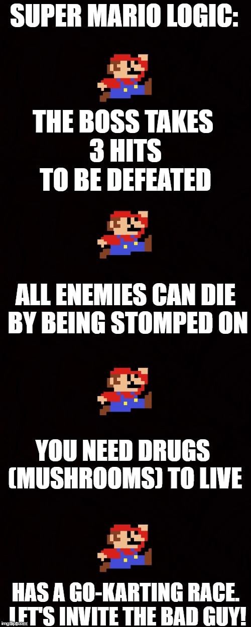 Super mario logic. | SUPER MARIO LOGIC:; THE BOSS TAKES 3 HITS TO BE DEFEATED; ALL ENEMIES CAN DIE BY BEING STOMPED ON; YOU NEED DRUGS (MUSHROOMS) TO LIVE; HAS A GO-KARTING RACE. LET'S INVITE THE BAD GUY! | image tagged in memes,super mario,video games,funny,logic | made w/ Imgflip meme maker