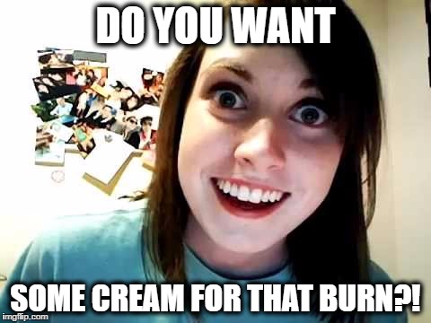 DO YOU WANT; SOME CREAM FOR THAT BURN?! | image tagged in do you want,cream,burn | made w/ Imgflip meme maker
