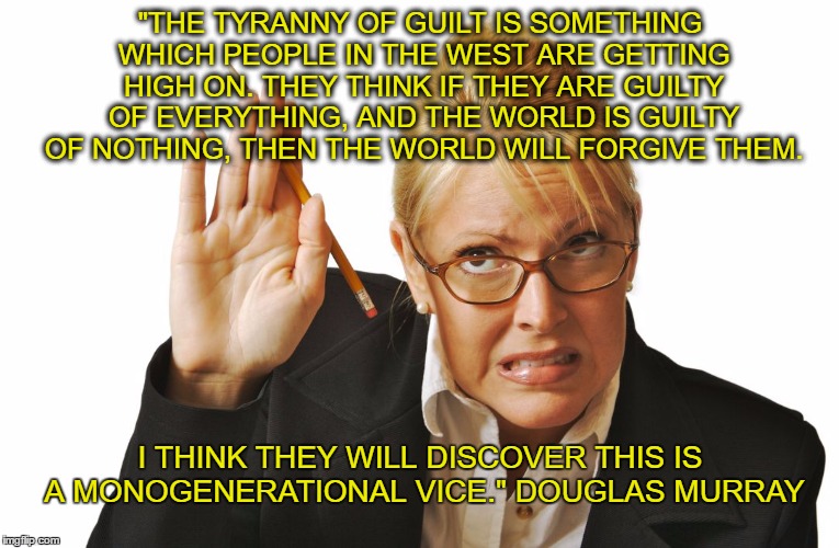 guilty raising hand | "THE TYRANNY OF GUILT IS SOMETHING WHICH PEOPLE IN THE WEST ARE GETTING HIGH ON. THEY THINK IF THEY ARE GUILTY OF EVERYTHING, AND THE WORLD IS GUILTY OF NOTHING, THEN THE WORLD WILL FORGIVE THEM. I THINK THEY WILL DISCOVER THIS IS A MONOGENERATIONAL VICE." DOUGLAS MURRAY | image tagged in guilty raising hand | made w/ Imgflip meme maker