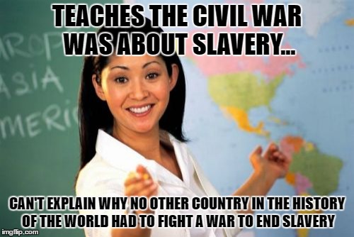 Unhelpful High School Teacher | TEACHES THE CIVIL WAR WAS ABOUT SLAVERY... CAN'T EXPLAIN WHY NO OTHER COUNTRY IN THE HISTORY OF THE WORLD HAD TO FIGHT A WAR TO END SLAVERY | image tagged in memes,unhelpful high school teacher | made w/ Imgflip meme maker
