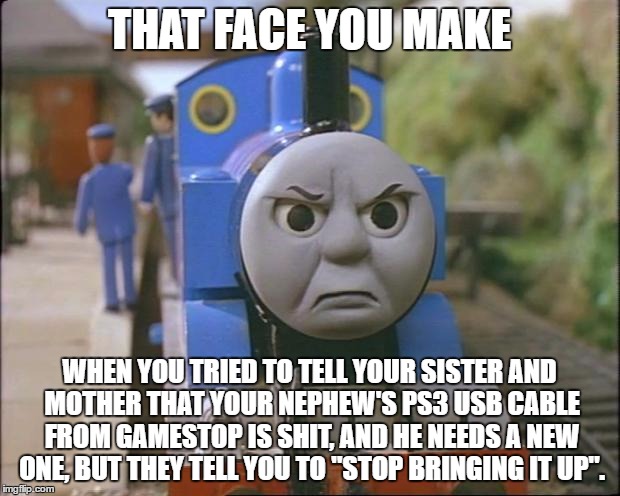 Thomas the tank engine | THAT FACE YOU MAKE; WHEN YOU TRIED TO TELL YOUR SISTER AND MOTHER THAT YOUR NEPHEW'S PS3 USB CABLE FROM GAMESTOP IS SHIT, AND HE NEEDS A NEW ONE, BUT THEY TELL YOU TO "STOP BRINGING IT UP". | image tagged in thomas the tank engine | made w/ Imgflip meme maker