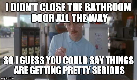 I DIDN'T CLOSE THE BATHROOM DOOR ALL THE WAY SO I GUESS YOU COULD SAY THINGS ARE GETTING PRETTY SERIOUS | image tagged in so i guess you can say things are getting pretty serious | made w/ Imgflip meme maker