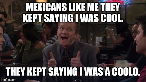 Barney Stinson Win | MEXICANS LIKE ME THEY KEPT SAYING I WAS COOL. THEY KEPT SAYING I WAS A COOLO. | image tagged in memes,barney stinson win | made w/ Imgflip meme maker