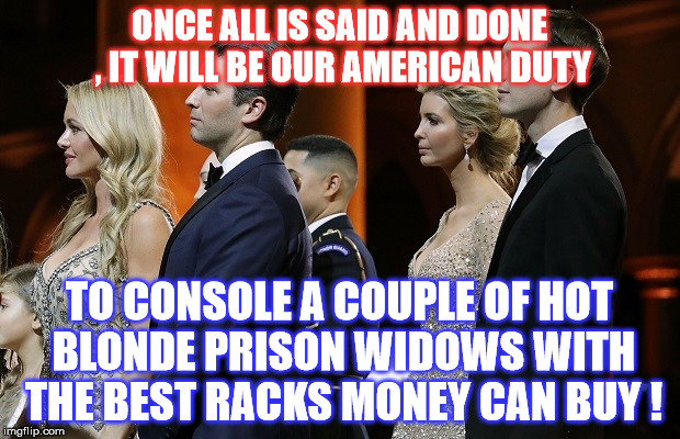 America Kneads You!  | ONCE ALL IS SAID AND DONE , IT WILL BE OUR AMERICAN DUTY; TO CONSOLE A COUPLE OF HOT BLONDE PRISON WIDOWS WITH THE BEST RACKS MONEY CAN BUY ! | image tagged in jared kushner,donald trump jr | made w/ Imgflip meme maker