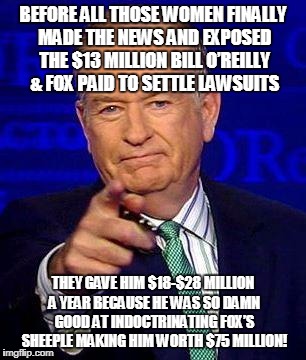 Bill O'Reilly | BEFORE ALL THOSE WOMEN FINALLY MADE THE NEWS AND EXPOSED THE $13 MILLION BILL O’REILLY & FOX PAID TO SETTLE LAWSUITS; THEY GAVE HIM $18-$28 MILLION A YEAR BECAUSE HE WAS SO DAMN GOOD AT INDOCTRINATING FOX’S SHEEPLE MAKING HIM WORTH $75 MILLION! | image tagged in bill o'reilly | made w/ Imgflip meme maker
