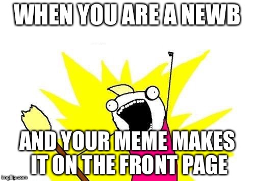X All The Y | WHEN YOU ARE A NEWB; AND YOUR MEME MAKES IT ON THE FRONT PAGE | image tagged in memes,x all the y | made w/ Imgflip meme maker