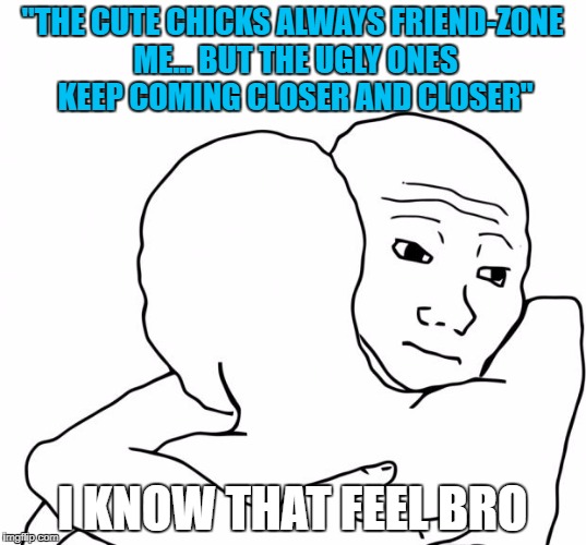 I Know That Feel Bro | "THE CUTE CHICKS ALWAYS FRIEND-ZONE ME... BUT THE UGLY ONES KEEP COMING CLOSER AND CLOSER"; I KNOW THAT FEEL BRO | image tagged in memes,i know that feel bro | made w/ Imgflip meme maker