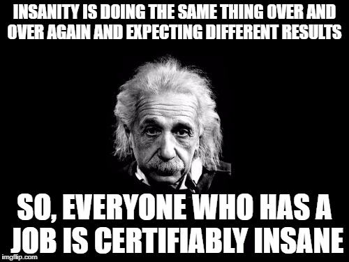 Albert Einstein 1 | INSANITY IS DOING THE SAME THING OVER AND OVER AGAIN AND EXPECTING DIFFERENT RESULTS; SO, EVERYONE WHO HAS A JOB IS CERTIFIABLY INSANE | image tagged in memes,albert einstein 1 | made w/ Imgflip meme maker