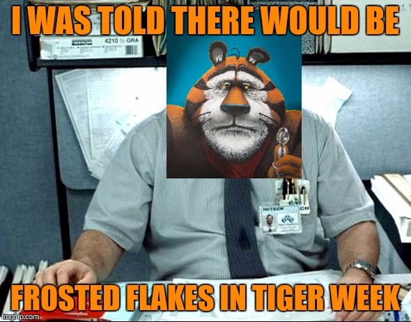 I was told there would be frosted flakes . . . Tony the Tiger isn't very happy. Tiger Week, a TigerLegend1046 event | I WAS TOLD THERE WOULD BE; FROSTED FLAKES IN TIGER WEEK | image tagged in i was told there would be,tiger week,tigerlegend1046,frosted flakes,tony the tiger,unhappy | made w/ Imgflip meme maker