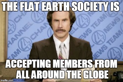 Ron Burgundy | THE FLAT EARTH SOCIETY IS; ACCEPTING MEMBERS FROM ALL AROUND THE GLOBE | image tagged in memes,ron burgundy | made w/ Imgflip meme maker