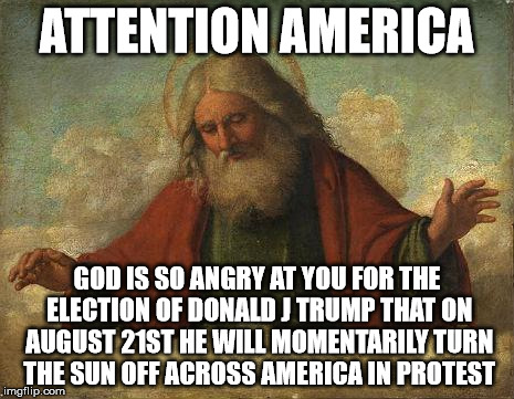 God Ain't Happy | ATTENTION AMERICA; GOD IS SO ANGRY AT YOU FOR THE ELECTION OF DONALD J TRUMP THAT ON AUGUST 21ST HE WILL MOMENTARILY TURN THE SUN OFF ACROSS AMERICA IN PROTEST | image tagged in god,donald trump,sun,solar eclipse,august 21,america | made w/ Imgflip meme maker