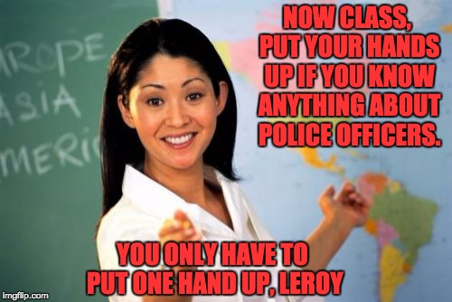 Unhelpful High School Teacher | NOW CLASS, PUT YOUR HANDS UP IF YOU KNOW ANYTHING ABOUT POLICE OFFICERS. YOU ONLY HAVE TO PUT ONE HAND UP, LEROY | image tagged in memes,unhelpful high school teacher | made w/ Imgflip meme maker