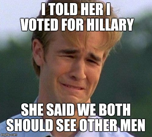 1990s First World Problems | I TOLD HER I VOTED FOR HILLARY; SHE SAID WE BOTH SHOULD SEE OTHER MEN | image tagged in memes,1990s first world problems | made w/ Imgflip meme maker