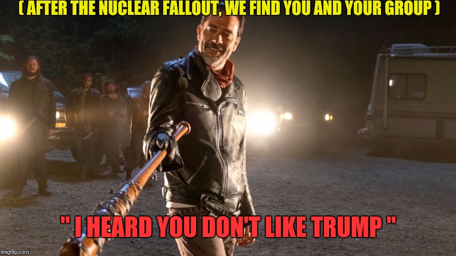 We're all Trump | ( AFTER THE NUCLEAR FALLOUT, WE FIND YOU AND YOUR GROUP ); " I HEARD YOU DON'T LIKE TRUMP " | image tagged in donald trump,negan,dank memes,maga,memes | made w/ Imgflip meme maker