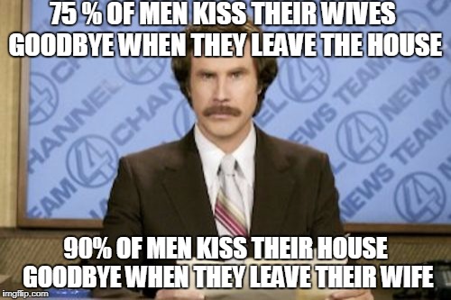 Ron Burgundy | 75 % OF MEN KISS THEIR WIVES GOODBYE WHEN THEY LEAVE THE HOUSE; 90% OF MEN KISS THEIR HOUSE GOODBYE WHEN THEY LEAVE THEIR WIFE | image tagged in memes,ron burgundy | made w/ Imgflip meme maker
