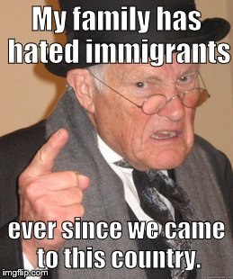 An oldie but a goodie | My family has hated immigrants; ever since we came to this country. | image tagged in memes,back in my day,immigration,trump immigration policy | made w/ Imgflip meme maker