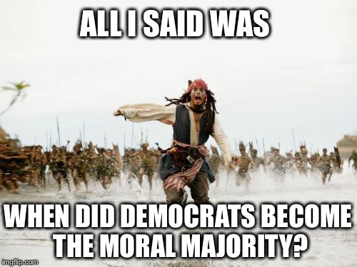 Jack Sparrow Being Chased | ALL I SAID WAS; WHEN DID DEMOCRATS BECOME THE MORAL MAJORITY? | image tagged in memes,jack sparrow being chased,democrats,moral majority,jerry falwell | made w/ Imgflip meme maker