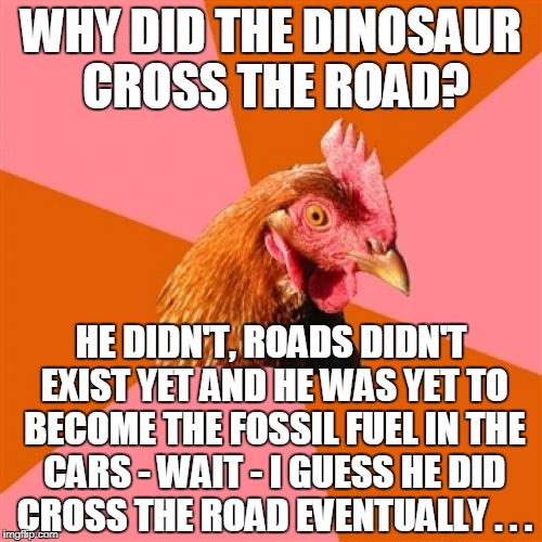 like many people I work with, the Anti-Joke Chicken analyzes too much  :P | WHY DID THE DINOSAUR CROSS THE ROAD? HE DIDN'T, ROADS DIDN'T EXIST YET AND HE WAS YET TO BECOME THE FOSSIL FUEL IN THE CARS - WAIT - I GUESS HE DID CROSS THE ROAD EVENTUALLY . . . | image tagged in memes,anti joke chicken,dinosaur,why did the chicken cross the road | made w/ Imgflip meme maker