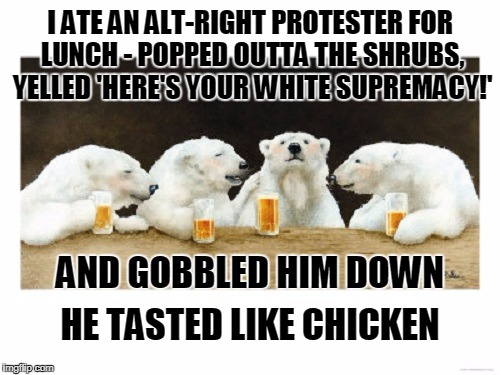 "he turned as white as a klansman's sheet, but the crap in his pants was still brown" | I ATE AN ALT-RIGHT PROTESTER FOR LUNCH - POPPED OUTTA THE SHRUBS, YELLED 'HERE'S YOUR WHITE SUPREMACY!'; AND GOBBLED HIM DOWN; HE TASTED LIKE CHICKEN | image tagged in polar bears drinking beer,memes,alt right,politics,white supremacists,nazis | made w/ Imgflip meme maker