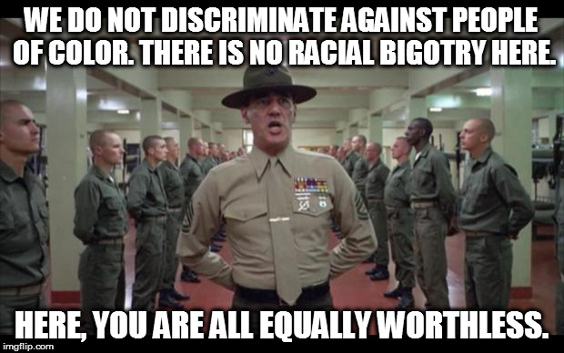 oldie but goodie (paraphrasing what he actually said in the movie) | WE DO NOT DISCRIMINATE AGAINST PEOPLE OF COLOR. THERE IS NO RACIAL BIGOTRY HERE. HERE, YOU ARE ALL EQUALLY WORTHLESS. | image tagged in full metal jacket,equally worthless,bigotry,racism,military humor | made w/ Imgflip meme maker