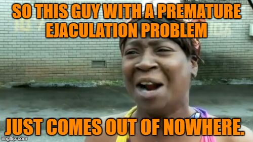 Ain't Nobody Got Time For That | SO THIS GUY WITH A PREMATURE EJACULATION PROBLEM; JUST COMES OUT OF NOWHERE. | image tagged in memes,aint nobody got time for that | made w/ Imgflip meme maker