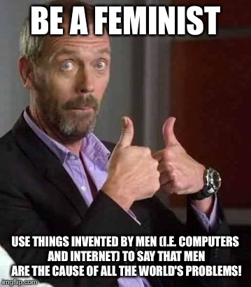 Dr House | BE A FEMINIST; USE THINGS INVENTED BY MEN (I.E. COMPUTERS AND INTERNET) TO SAY THAT MEN ARE THE CAUSE OF ALL THE WORLD'S PROBLEMS! | image tagged in dr house | made w/ Imgflip meme maker