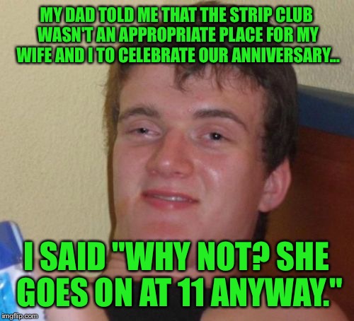 Sounds like a classy couple | MY DAD TOLD ME THAT THE STRIP CLUB WASN'T AN APPROPRIATE PLACE FOR MY WIFE AND I TO CELEBRATE OUR ANNIVERSARY... I SAID "WHY NOT? SHE GOES ON AT 11 ANYWAY." | image tagged in 10 guy,strip club,stripper,anniversary,wife,celebration | made w/ Imgflip meme maker