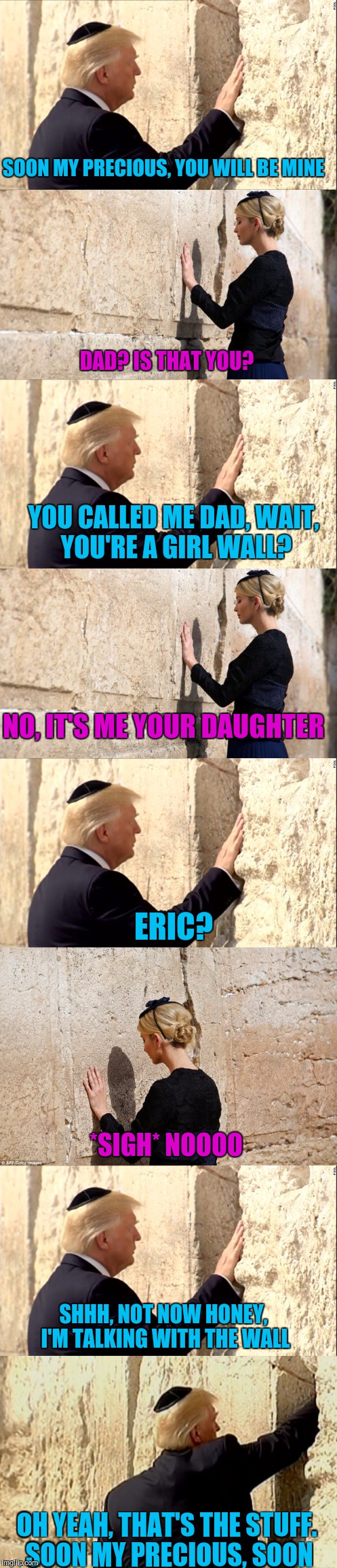 Trump and the Wall. A love story. | SOON MY PRECIOUS, YOU WILL BE MINE; DAD? IS THAT YOU? YOU CALLED ME DAD, WAIT, YOU'RE A GIRL WALL? NO, IT'S ME YOUR DAUGHTER; ERIC? *SIGH* NOOOO; SHHH, NOT NOW HONEY, I'M TALKING WITH THE WALL; OH YEAH, THAT'S THE STUFF. SOON MY PRECIOUS, SOON | image tagged in sewmyeyesshut,donald trump,ivanka trump,wailing wall,the wall | made w/ Imgflip meme maker