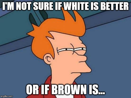 Futurama Fry Meme | I'M NOT SURE IF WHITE IS BETTER OR IF BROWN IS... | image tagged in memes,futurama fry | made w/ Imgflip meme maker
