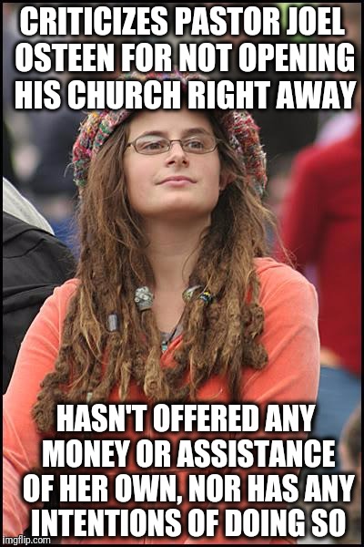 College Liberal | CRITICIZES PASTOR JOEL OSTEEN FOR NOT OPENING HIS CHURCH RIGHT AWAY; HASN'T OFFERED ANY MONEY OR ASSISTANCE OF HER OWN, NOR HAS ANY INTENTIONS OF DOING SO | image tagged in memes,college liberal | made w/ Imgflip meme maker