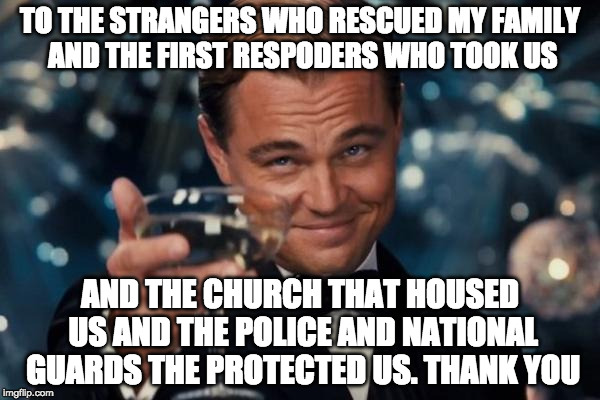 Touch and go but we made it :) | TO THE STRANGERS WHO RESCUED MY FAMILY AND THE FIRST RESPODERS WHO TOOK US; AND THE CHURCH THAT HOUSED US AND THE POLICE AND NATIONAL GUARDS THE PROTECTED US. THANK YOU | image tagged in memes,leonardo dicaprio cheers,hurricane harvey,iwanttobebacon,iwanttobebaconcom | made w/ Imgflip meme maker