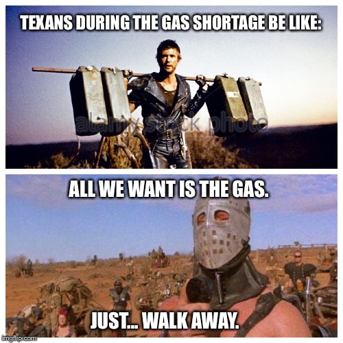 Texas gas shortage meme | TEXANS DURING THE GAS SHORTAGE BE LIKE:; ALL WE WANT IS THE GAS. JUST... WALK AWAY. | image tagged in texas gas shortage,gas shortage,memes,mad max | made w/ Imgflip meme maker