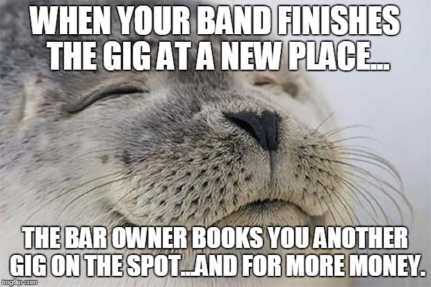 Satisfied Seal | WHEN YOUR BAND FINISHES THE GIG AT A NEW PLACE... THE BAR OWNER BOOKS YOU ANOTHER GIG ON THE SPOT...AND FOR MORE MONEY. | image tagged in memes,satisfied seal,AdviceAnimals | made w/ Imgflip meme maker