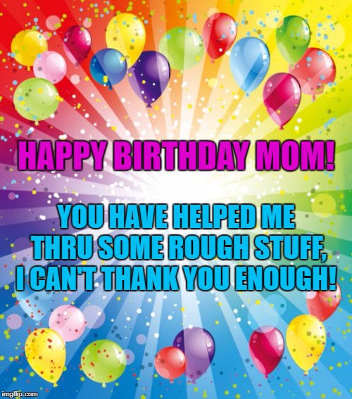 birthday ballons | HAPPY BIRTHDAY MOM! YOU HAVE HELPED ME THRU SOME ROUGH STUFF, I CAN'T THANK YOU ENOUGH! | image tagged in birthday ballons | made w/ Imgflip meme maker