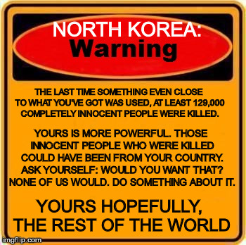 Just to remind you, you know | NORTH KOREA:; THE LAST TIME SOMETHING EVEN CLOSE TO WHAT YOU'VE GOT WAS USED, AT LEAST 129,000 COMPLETELY INNOCENT PEOPLE WERE KILLED. YOURS IS MORE POWERFUL. THOSE INNOCENT PEOPLE WHO WERE KILLED COULD HAVE BEEN FROM YOUR COUNTRY. ASK YOURSELF: WOULD YOU WANT THAT? NONE OF US WOULD. DO SOMETHING ABOUT IT. YOURS HOPEFULLY, THE REST OF THE WORLD | image tagged in warning sign,north korea,hydrogen bomb,please don't start another war,its really not what need right now,innocent civilians kill | made w/ Imgflip meme maker