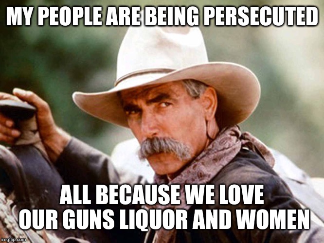 Sam Elliott Cowboy | MY PEOPLE ARE BEING PERSECUTED; ALL BECAUSE WE LOVE OUR GUNS LIQUOR AND WOMEN | image tagged in sam elliott cowboy | made w/ Imgflip meme maker