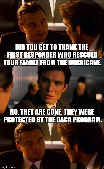 Rescinded Dream | DID YOU GET TO THANK THE FIRST RESPONDER WHO RESCUED YOUR FAMILY FROM THE HURRICANE. NO, THEY ARE GONE. THEY WERE PROTECTED BY THE DACA PROGRAM. | image tagged in memes,inception,donald trump is an idiot,irony,stupid | made w/ Imgflip meme maker