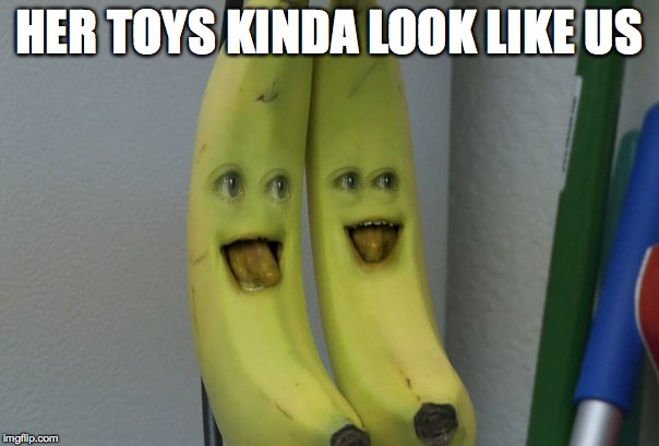 HER TOYS KINDA LOOK LIKE US | image tagged in annoying orange banana | made w/ Imgflip meme maker