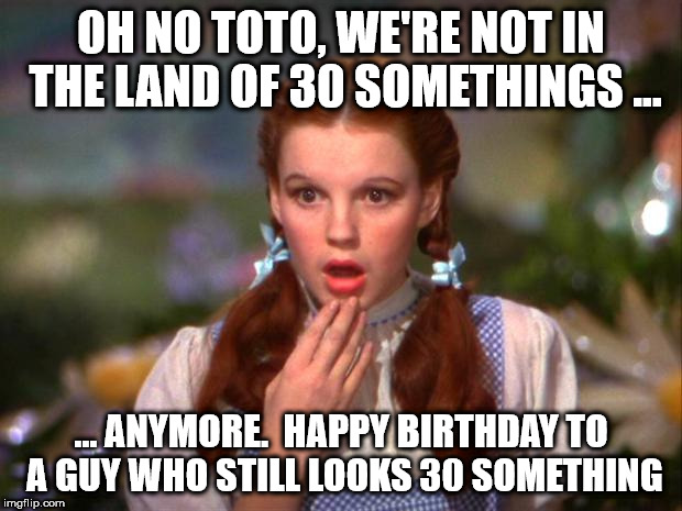 Dorothy | OH NO TOTO, WE'RE NOT IN THE LAND OF 30 SOMETHINGS ... ... ANYMORE.  HAPPY BIRTHDAY TO A GUY WHO STILL LOOKS 30 SOMETHING | image tagged in dorothy | made w/ Imgflip meme maker
