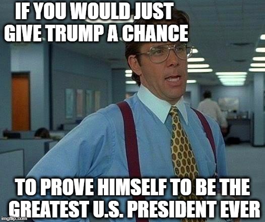 That would be great! | IF YOU WOULD JUST GIVE TRUMP A CHANCE; TO PROVE HIMSELF TO BE THE GREATEST U.S. PRESIDENT EVER | image tagged in memes,that would be great | made w/ Imgflip meme maker